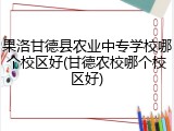 果洛甘德县农业中专学校哪个校区好(甘德农校哪个校区好)