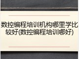 数控编程培训机构哪里学比较好(数控编程培训哪好)