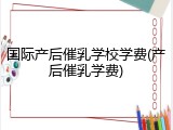 国际产后催乳学校学费(产后催乳学费)