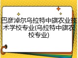 巴彦淖尔乌拉特中旗农业技术学校专业(乌拉特中旗农校专业)