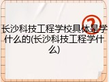 长沙科技工程学校具体是学什么的(长沙科技工程学什么)