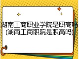 湖南工商职业学院是职高吗(湖南工商职院是职高吗)