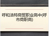 呼和浩特商贸职业高中(呼市商职高)