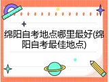 绵阳自考地点哪里最好(绵阳自考最佳地点)