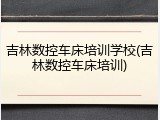 吉林数控车床培训学校(吉林数控车床培训)