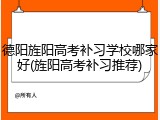 德阳旌阳高考补习学校哪家好(旌阳高考补习推荐)