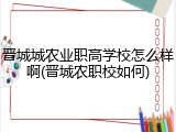 晋城城农业职高学校怎么样啊(晋城农职校如何)