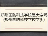 郑州国防科技学校是大专吗(郑州国防科技学校学历)