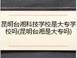 昆明台湘科技学校是大专学校吗(昆明台湘是大专吗)