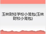 玉林财经学校小笼包(玉林财校小笼包)