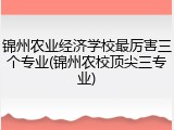 锦州农业经济学校最厉害三个专业(锦州农校顶尖三专业)