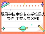 贸易学校中等专业学校是大专吗(中专大专区别)