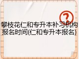 攀枝花仁和专升本补习机构报名时间(仁和专升本报名)
