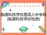 临港科技学校是成人中专吗(临港科技学校性质)