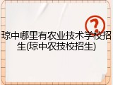 琼中哪里有农业技术学校招生(琼中农技校招生)