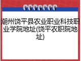 潮州饶平县农业职业科技职业学院地址(饶平农职院地址)