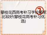 攀枝花西高考补习学校哪家比较好(攀枝花高考补习优选)