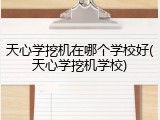 天心学挖机在哪个学校好(天心学挖机学校)