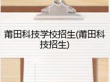 莆田科技学校招生(莆田科技招生)