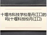 十堰市科技学校是丹江口的吗(十堰科技校丹江口)