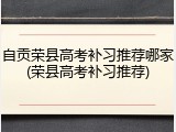 自贡荣县高考补习推荐哪家(荣县高考补习推荐)