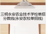 三明永安农业技术学校单招分数线(永安农校单招线)