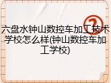 六盘水钟山数控车加工技术学校怎么样(钟山数控车加工学校)