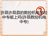 许昌许昌县的数控机电学校中专能上吗(许昌数控机电中专)