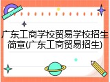 广东工商学校贸易学校招生简章(广东工商贸易招生)
