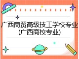 广西商贸高级技工学校专业(广西商校专业)