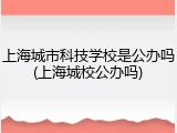 上海城市科技学校是公办吗(上海城校公办吗)