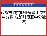 成都市财贸职业高级中学招生分数(成都财贸职中分数线)