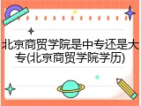 北京商贸学院是中专还是大专(北京商贸学院学历)