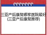 三亚产后康复哪家医院最好(三亚产后康复推荐)