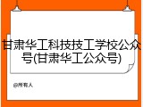 甘肃华工科技技工学校公众号(甘肃华工公众号)