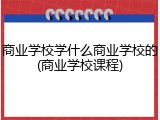 商业学校学什么商业学校的(商业学校课程)