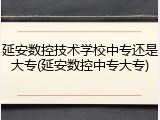 延安数控技术学校中专还是大专(延安数控中专大专)