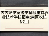 齐齐哈尔富拉尔基哪里有农业技术学校招生(富区农校招生)