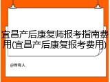 宜昌产后康复师报考指南费用(宜昌产后康复报考费用)