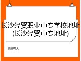 长沙经贸职业中专学校地址(长沙经贸中专地址)