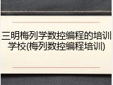 三明梅列学数控编程的培训学校(梅列数控编程培训)