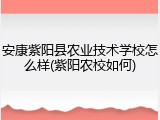 安康紫阳县农业技术学校怎么样(紫阳农校如何)