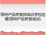 鄂州产后修复师培训学校在哪(鄂州产后修复培训)