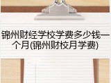 锦州财经学校学费多少钱一个月(锦州财校月学费)