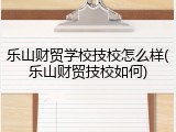 乐山财贸学校技校怎么样(乐山财贸技校如何)