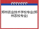 郑州农业技术学校专业(郑州农校专业)