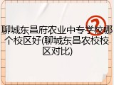 聊城东昌府农业中专学校哪个校区好(聊城东昌农校校区对比)