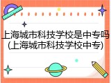 上海城市科技学校是中专吗(上海城市科技学校中专)