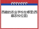 西藏的农业学校在哪里(西藏农校位置)