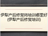 伊犁产后修复师培训哪里好(伊犁产后修复培训)